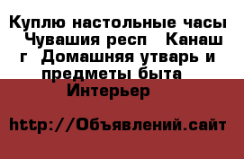 Куплю настольные часы - Чувашия респ., Канаш г. Домашняя утварь и предметы быта » Интерьер   